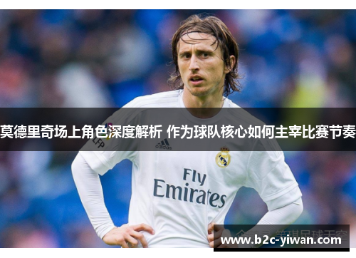 莫德里奇场上角色深度解析 作为球队核心如何主宰比赛节奏