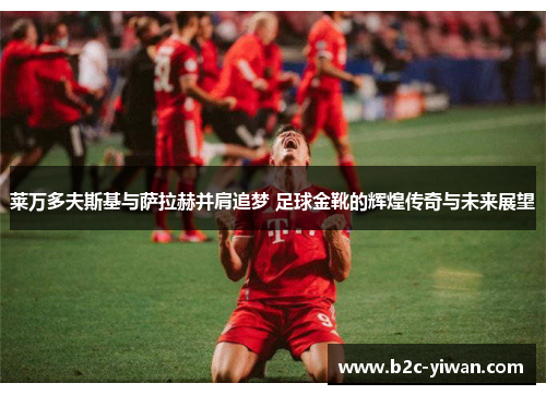 莱万多夫斯基与萨拉赫并肩追梦 足球金靴的辉煌传奇与未来展望
