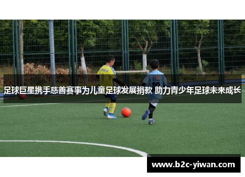 足球巨星携手慈善赛事为儿童足球发展捐款 助力青少年足球未来成长