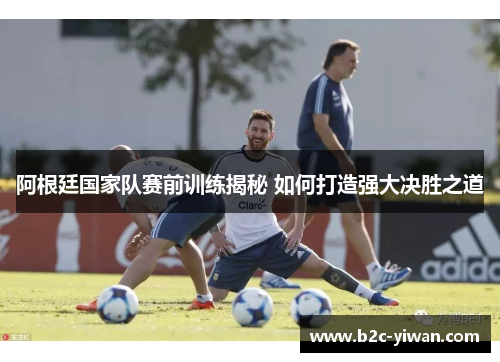 阿根廷国家队赛前训练揭秘 如何打造强大决胜之道