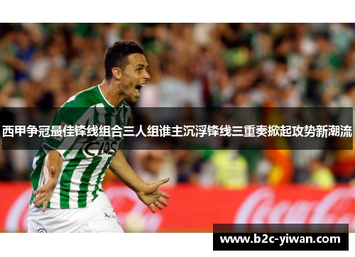 西甲争冠最佳锋线组合三人组谁主沉浮锋线三重奏掀起攻势新潮流