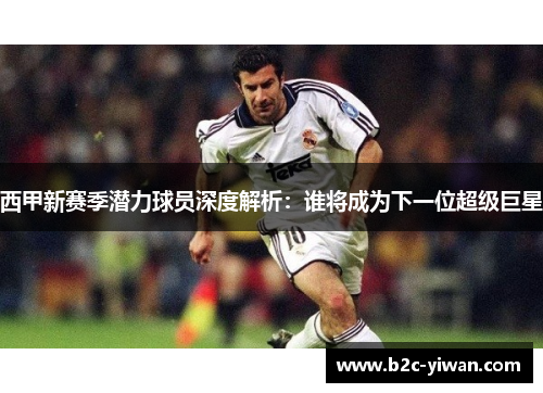 西甲新赛季潜力球员深度解析：谁将成为下一位超级巨星