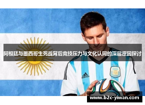 阿根廷与墨西哥生死战背后竞技压力与文化认同的深层原因探讨
