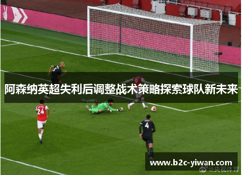 阿森纳英超失利后调整战术策略探索球队新未来 阿森纳英超失利后调整战术策略探索球队新未来