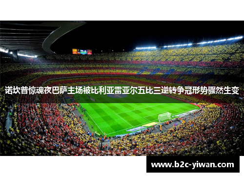 诺坎普惊魂夜巴萨主场被比利亚雷亚尔五比三逆转争冠形势骤然生变