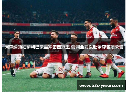 阿森纳领袖萨利巴豪言冲击四冠王 强调全力以赴争夺各项荣誉