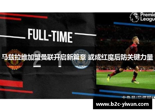 马兹拉维加盟曼联开启新篇章 或成红魔后防关键力量