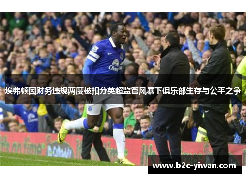 埃弗顿因财务违规两度被扣分英超监管风暴下俱乐部生存与公平之争